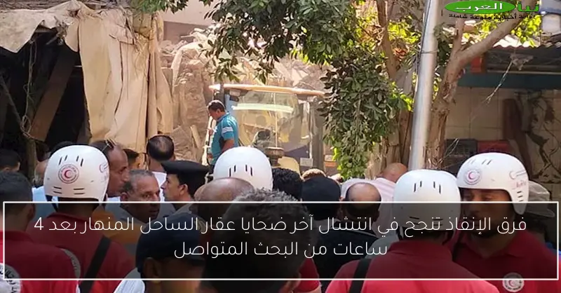 فرق الإنقاذ تنجح في انتشال آخر ضحايا عقار الساحل المنهار بعد 4 ساعات من البحث المتواصل