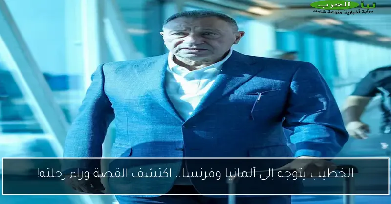 الخطيب يتوجه إلى ألمانيا وفرنسا.. اكتشف القصة وراء رحلته!