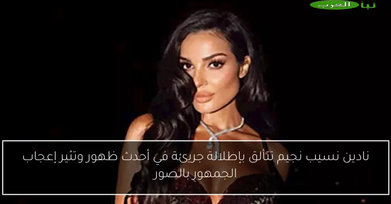 نادين نسيب نجيم تتألق بإطلالة جريئة في أحدث ظهور وتثير إعجاب الجمهور بالصور