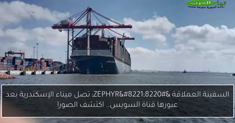 السفينة العملاقة “ZEPHYR” تصل ميناء الإسكندرية بعد عبورها قناة السويس.. اكتشف الصور!