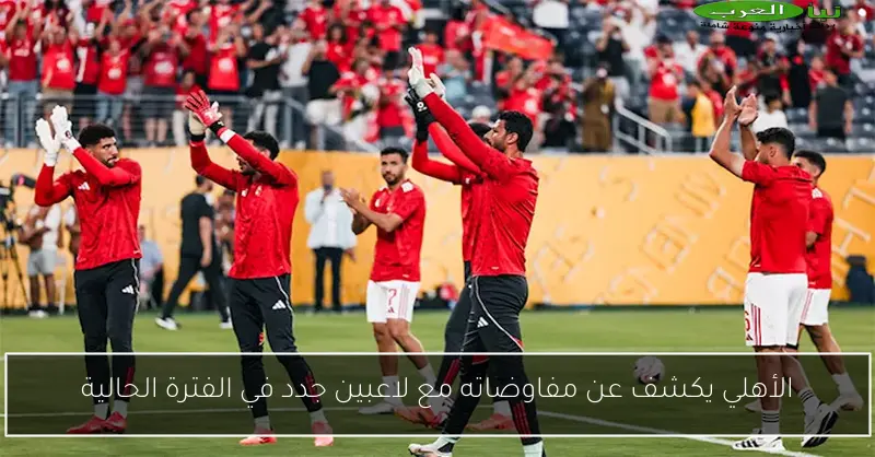 الأهلي يكشف عن مفاوضاته مع لاعبين جدد في الفترة الحالية