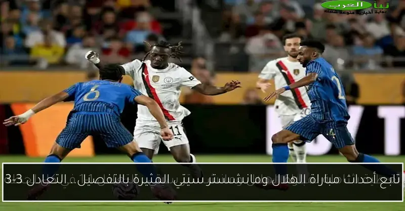 تابع أحداث مباراة الهلال ومانشستر سيتي المثيرة بالتفصيل.. التعادل 3-3