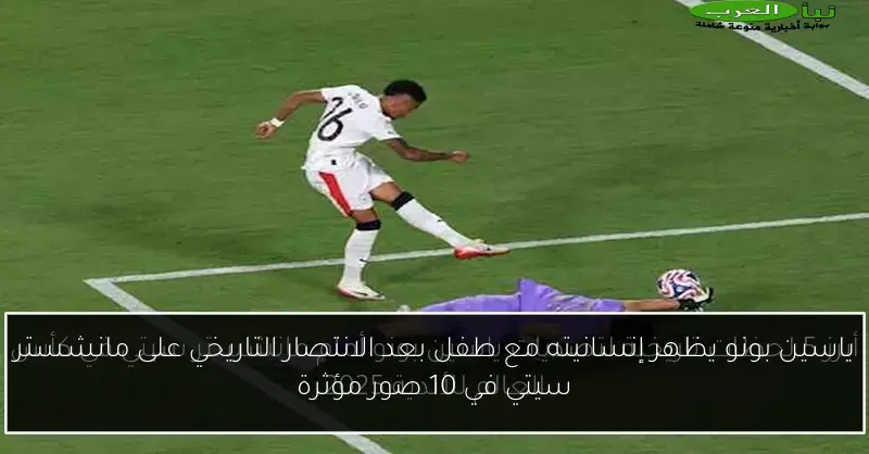ياسين بونو يظهر إنسانيته مع طفل بعد الانتصار التاريخي على مانشستر سيتي في 10 صور مؤثرة