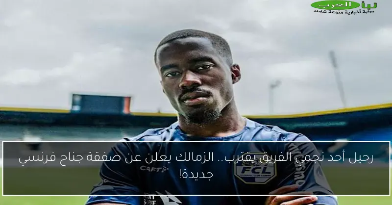 رحيل أحد نجمي الفريق يقترب.. الزمالك يعلن عن صفقة جناح فرنسي جديدة!