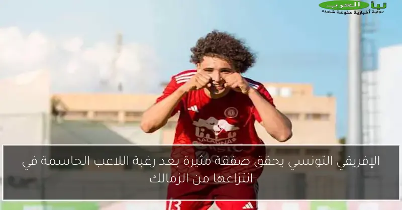 الإفريقي التونسي يحقق صفقة مثيرة بعد رغبة اللاعب الحاسمة في انتزاعها من الزمالك