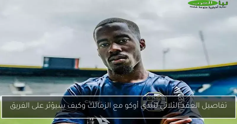 تفاصيل العقد الثلاثي لتيدي أوكو مع الزمالك وكيف سيؤثر على الفريق