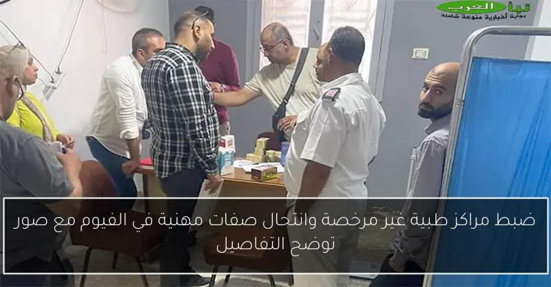 ضبط مراكز طبية غير مرخصة وانتحال صفات مهنية في الفيوم مع صور توضح التفاصيل