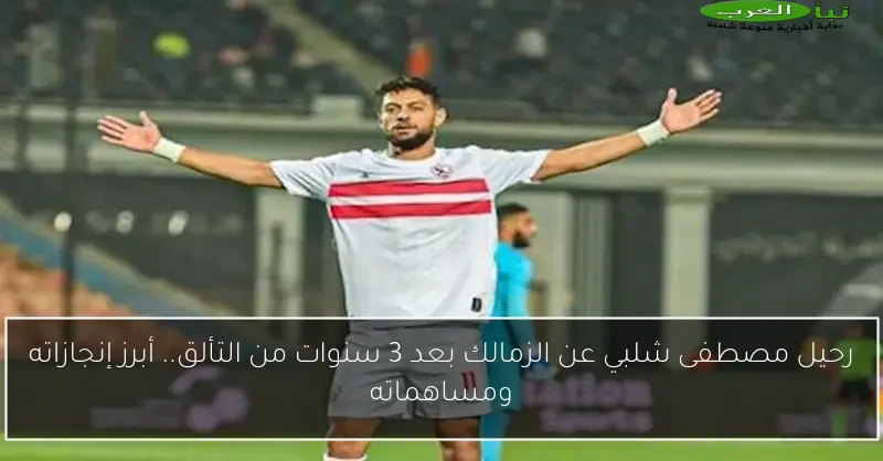 رحيل مصطفى شلبي عن الزمالك بعد 3 سنوات من التألق.. أبرز إنجازاته ومساهماته