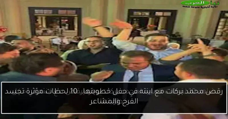 رقص محمد بركات مع ابنته في حفل خطوبتها.. 10 لحظات مؤثرة تجسد الفرح والمشاعر