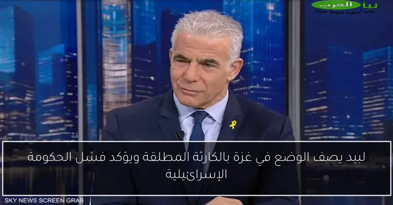 لبيد يصف الوضع في غزة بالكارثة المطلقة ويؤكد فشل الحكومة الإسرائيلية