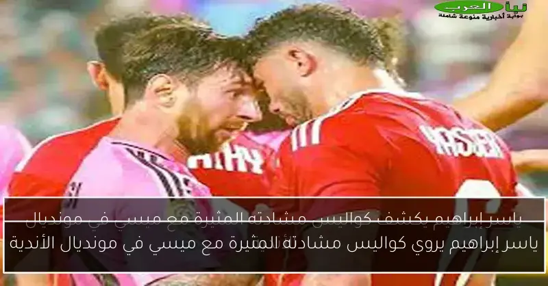 ياسر إبراهيم يروي كواليس مشادته المثيرة مع ميسي في مونديال الأندية
