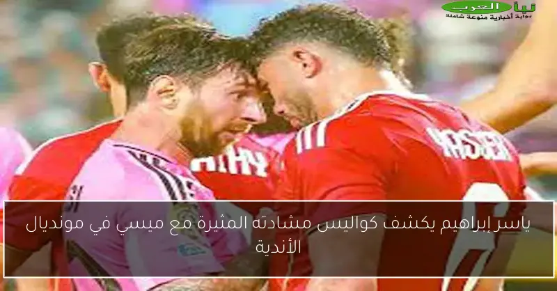 ياسر إبراهيم يكشف كواليس مشادته المثيرة مع ميسي في مونديال الأندية