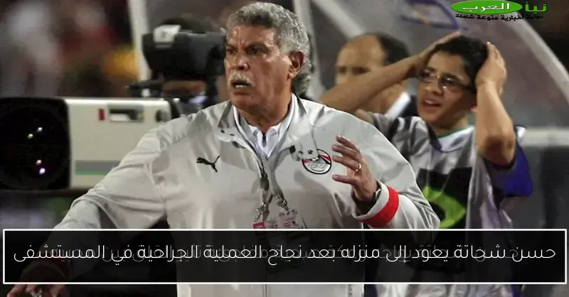 حسن شحاتة يعود إلى منزله بعد نجاح العملية الجراحية في المستشفى