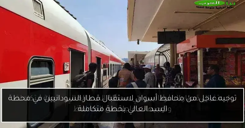 توجيه عاجل من محافظ أسوان لاستقبال قطار السودانيين في محطة السد العالي بخطة متكاملة