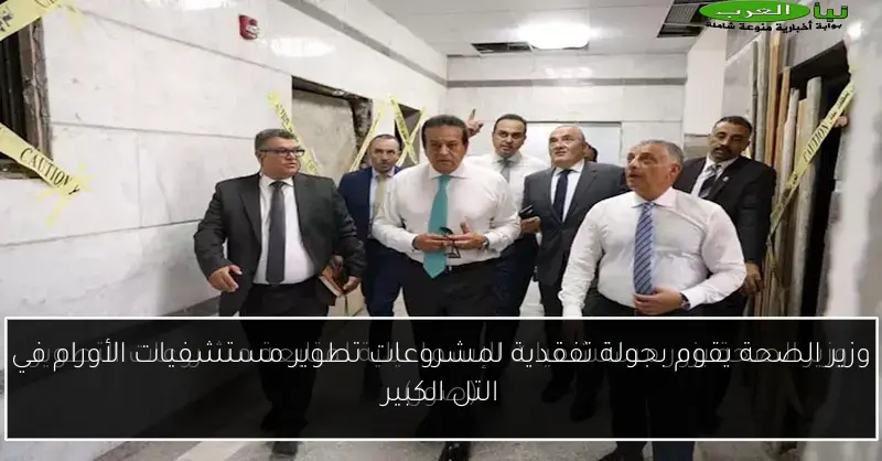 وزير الصحة يقوم بجولة تفقدية لمشروعات تطوير مستشفيات الأورام في التل الكبير