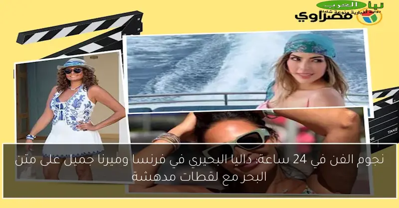 نجوم الفن في 24 ساعة: داليا البحيري في فرنسا وميرنا جميل على متن البحر مع لقطات مدهشة