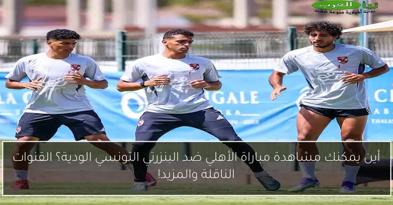 أين يمكنك مشاهدة مباراة الأهلي ضد البنزرتي التونسي الودية؟ القنوات الناقلة والمزيد!