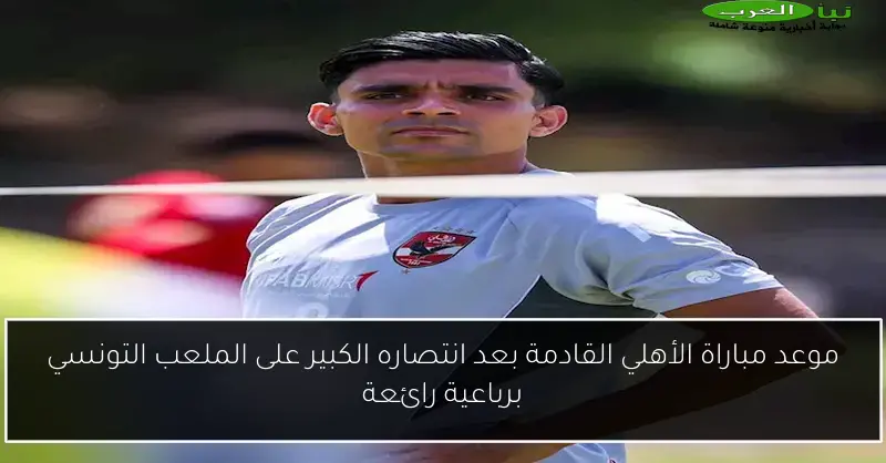 موعد مباراة الأهلي القادمة بعد انتصاره الكبير على الملعب التونسي برباعية رائعة