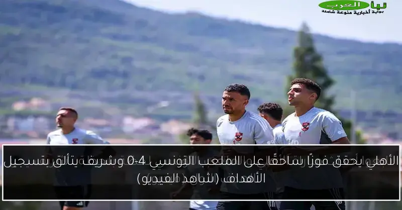 الأهلي يحقق فوزًا ساحقًا على الملعب التونسي 4-0 وشريف يتألق بتسجيل الأهداف (شاهد الفيديو)
