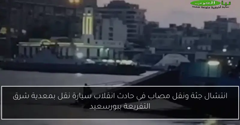 انتشال جثة ونقل مصاب في حادث انقلاب سيارة نقل بمعدية شرق التفريعة ببورسعيد