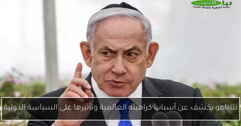 نتنياهو يكشف عن أسباب كراهيته العالمية وتأثيرها على السياسة الدولية
