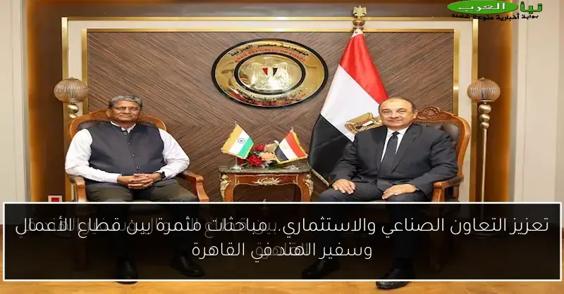 تعزيز التعاون الصناعي والاستثماري.. مباحثات مثمرة بين قطاع الأعمال وسفير الهند في القاهرة