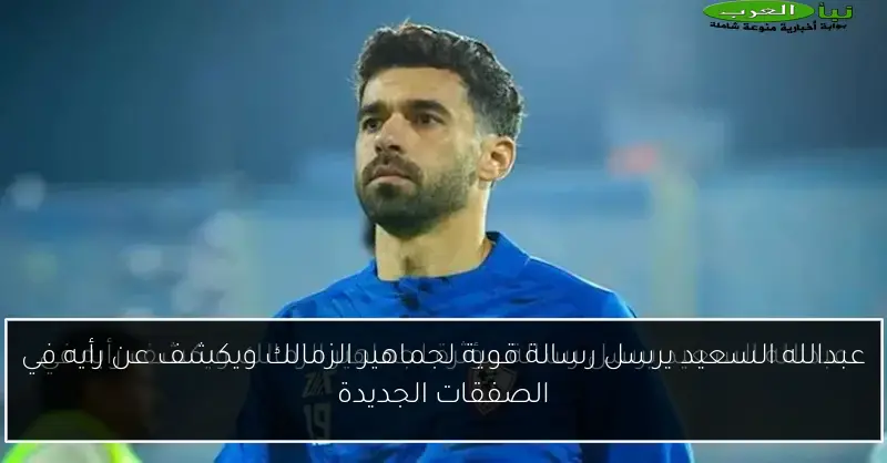 عبدالله السعيد يرسل رسالة قوية لجماهير الزمالك ويكشف عن رأيه في الصفقات الجديدة