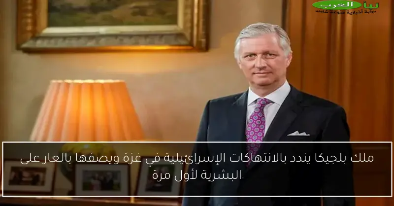 ملك بلجيكا يندد بالانتهاكات الإسرائيلية في غزة ويصفها بالعار على البشرية لأول مرة