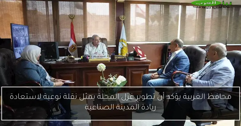 محافظ الغربية يؤكد أن تطوير غزل المحلة يمثل نقلة نوعية لاستعادة ريادة المدينة الصناعية