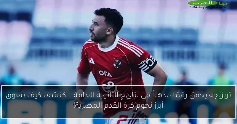 تريزيجه يحقق رقمًا مذهلاً في نتائج الثانوية العامة.. اكتشف كيف يتفوق أبرز نجوم كرة القدم المصرية!