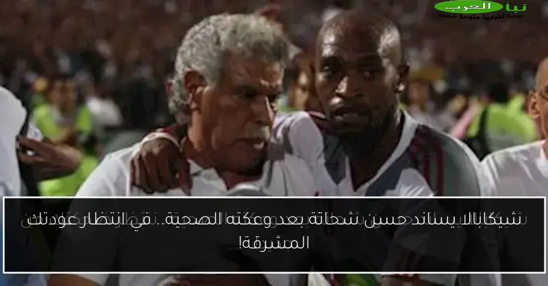 شيكابالا يساند حسن شحاتة بعد وعكته الصحية.. في انتظار عودتك المشرقة!