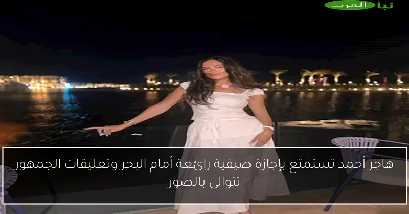 هاجر أحمد تستمتع بإجازة صيفية رائعة أمام البحر وتعليقات الجمهور تتوالى بالصور