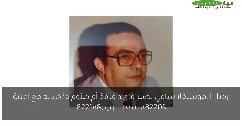 رحيل الموسيقار سامي نصير قائد فرقة أم كلثوم وذكرياته مع أغنية “سعد اليتيم”