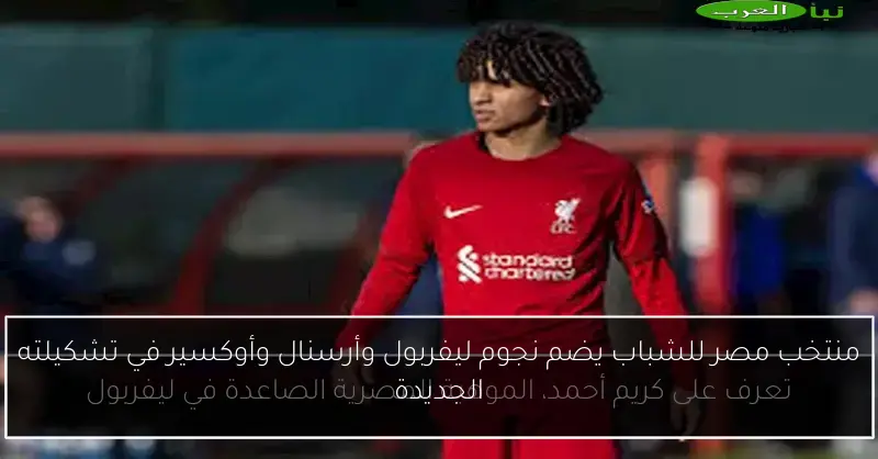 منتخب مصر للشباب يضم نجوم ليفربول وأرسنال وأوكسير في تشكيلته الجديدة