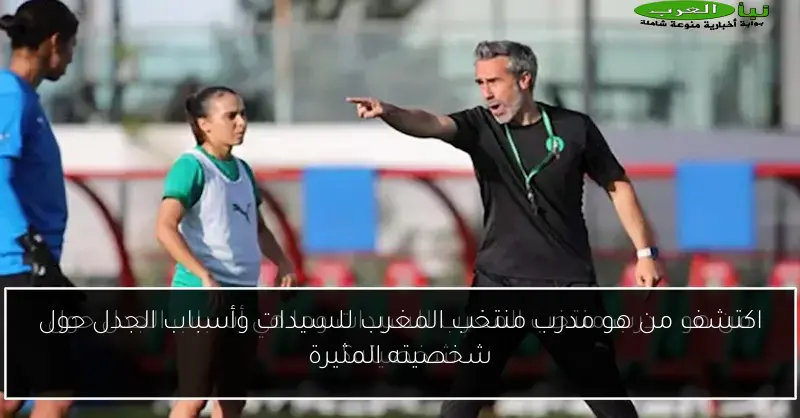 اكتشف من هو مدرب منتخب المغرب للسيدات وأسباب الجدل حول شخصيته المثيرة
