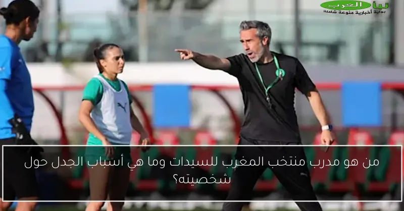 من هو مدرب منتخب المغرب للسيدات وما هي أسباب الجدل حول شخصيته؟