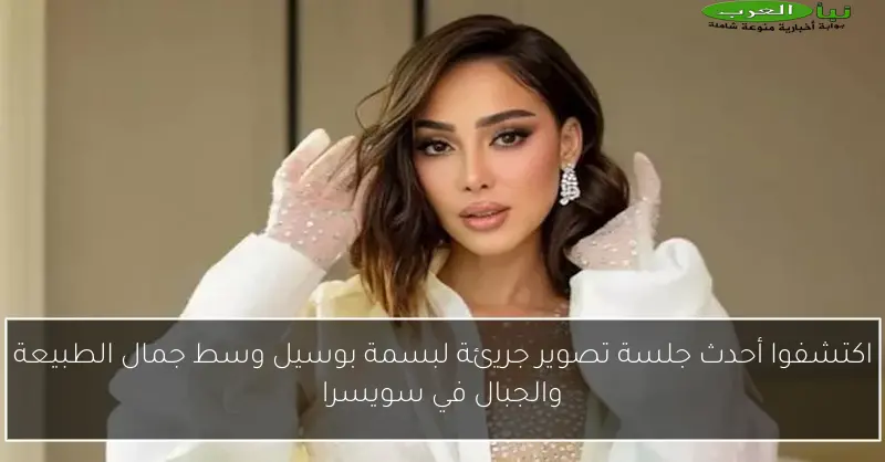 اكتشفوا أحدث جلسة تصوير جريئة لبسمة بوسيل وسط جمال الطبيعة والجبال في سويسرا