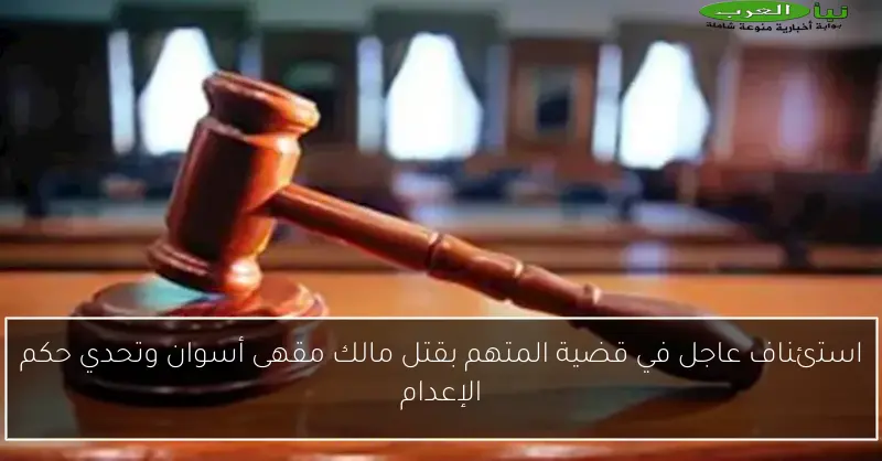 استئناف عاجل في قضية المتهم بقتل مالك مقهى أسوان وتحدي حكم الإعدام