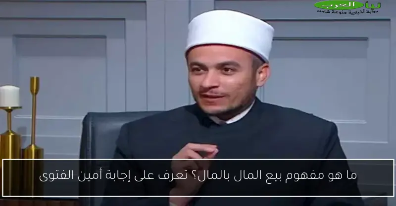 ما هو مفهوم بيع المال بالمال؟ تعرف على إجابة أمين الفتوى