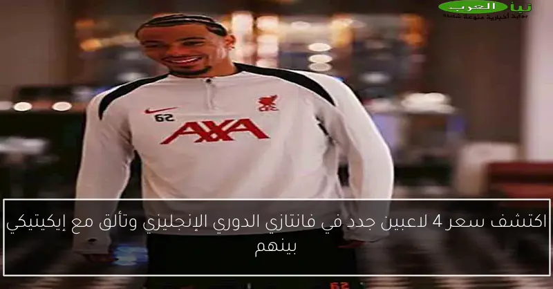 اكتشف سعر 4 لاعبين جدد في فانتازي الدوري الإنجليزي وتألق مع إيكيتيكي بينهم