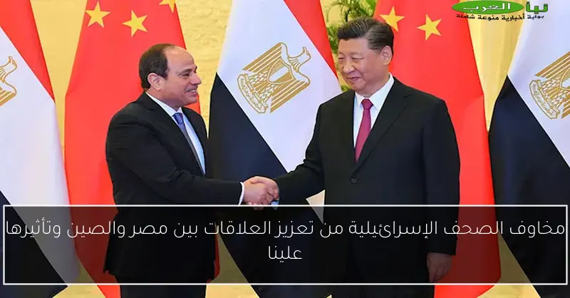 مخاوف الصحف الإسرائيلية من تعزيز العلاقات بين مصر والصين وتأثيرها علينا