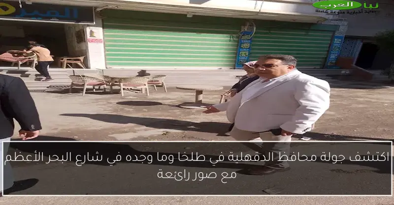اكتشف جولة محافظ الدقهلية في طلخا وما وجده في شارع البحر الأعظم مع صور رائعة