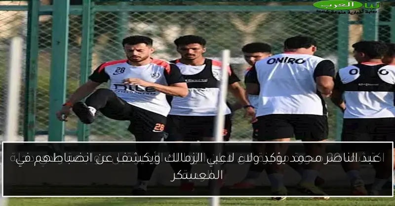 عبد الناصر محمد يؤكد ولاء لاعبي الزمالك ويكشف عن انضباطهم في المعسكر