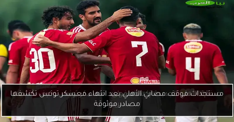 مستجدات موقف مصابي الأهلي بعد انتهاء معسكر تونس تكشفها مصادر موثوقة
