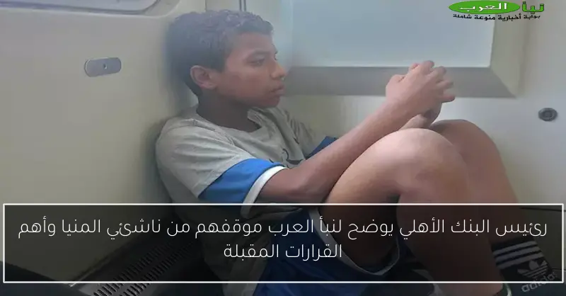 رئيس البنك الأهلي يوضح لنبأ العرب موقفهم من ناشئي المنيا وأهم القرارات المقبلة