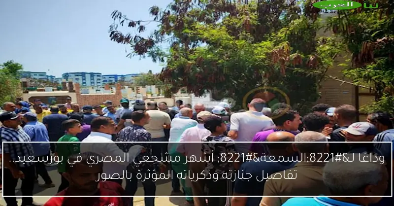 وداعًا لـ”السمعة” أشهر مشجعي المصري في بورسعيد.. تفاصيل جنازته وذكرياته المؤثرة بالصور