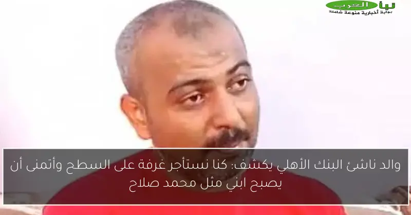 والد ناشئ البنك الأهلي يكشف: كنا نستأجر غرفة على السطح وأتمنى أن يصبح ابني مثل محمد صلاح
