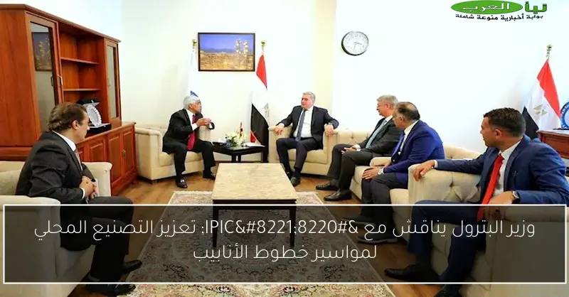 وزير البترول يناقش مع “IPIC” تعزيز التصنيع المحلي لمواسير خطوط الأنابيب