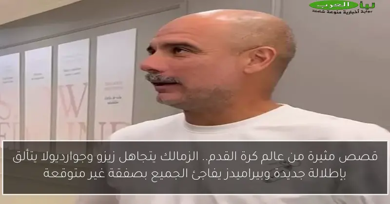 قصص مثيرة من عالم كرة القدم.. الزمالك يتجاهل زيزو وجوارديولا يتألق بإطلالة جديدة وبيراميدز يفاجئ الجميع بصفقة غير متوقعة