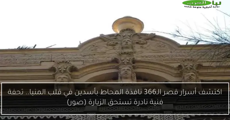 اكتشف أسرار قصر الـ366 نافذة المحاط بأسدين في قلب المنيا.. تحفة فنية نادرة تستحق الزيارة (صور)